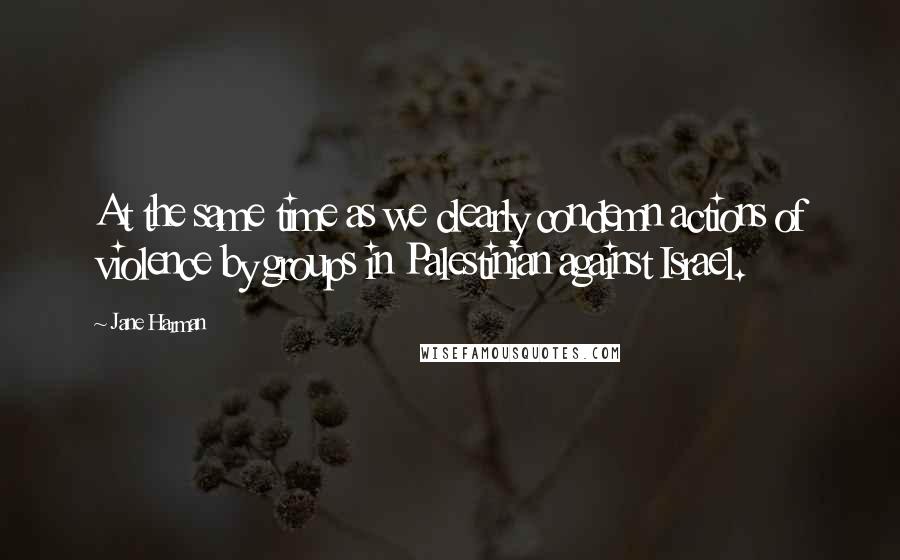 Jane Harman Quotes: At the same time as we clearly condemn actions of violence by groups in Palestinian against Israel.