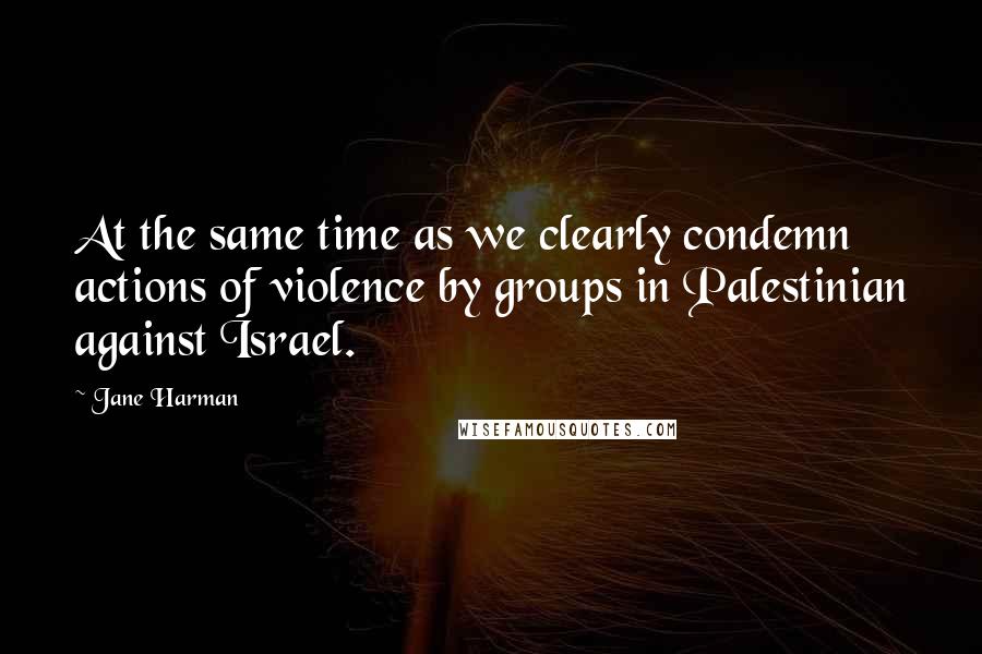 Jane Harman Quotes: At the same time as we clearly condemn actions of violence by groups in Palestinian against Israel.