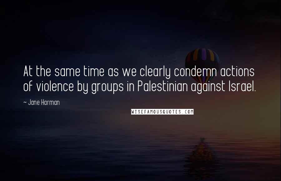 Jane Harman Quotes: At the same time as we clearly condemn actions of violence by groups in Palestinian against Israel.