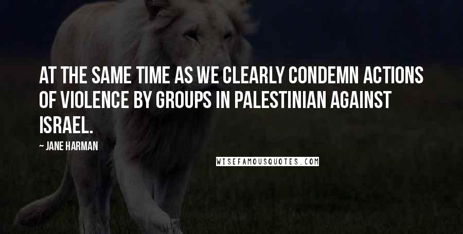 Jane Harman Quotes: At the same time as we clearly condemn actions of violence by groups in Palestinian against Israel.