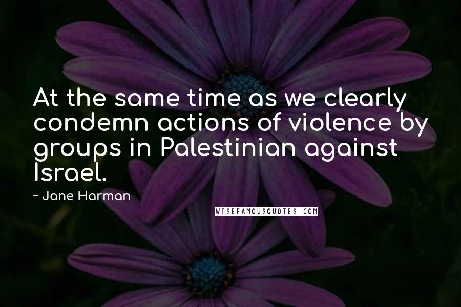 Jane Harman Quotes: At the same time as we clearly condemn actions of violence by groups in Palestinian against Israel.