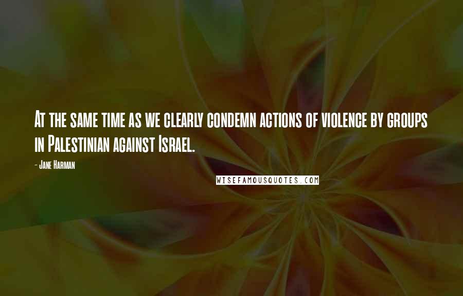 Jane Harman Quotes: At the same time as we clearly condemn actions of violence by groups in Palestinian against Israel.