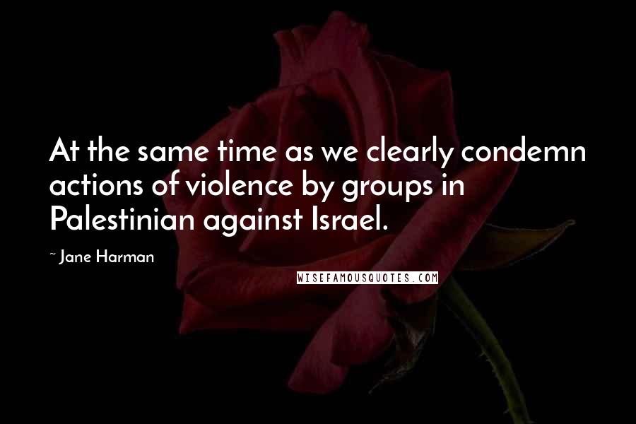 Jane Harman Quotes: At the same time as we clearly condemn actions of violence by groups in Palestinian against Israel.