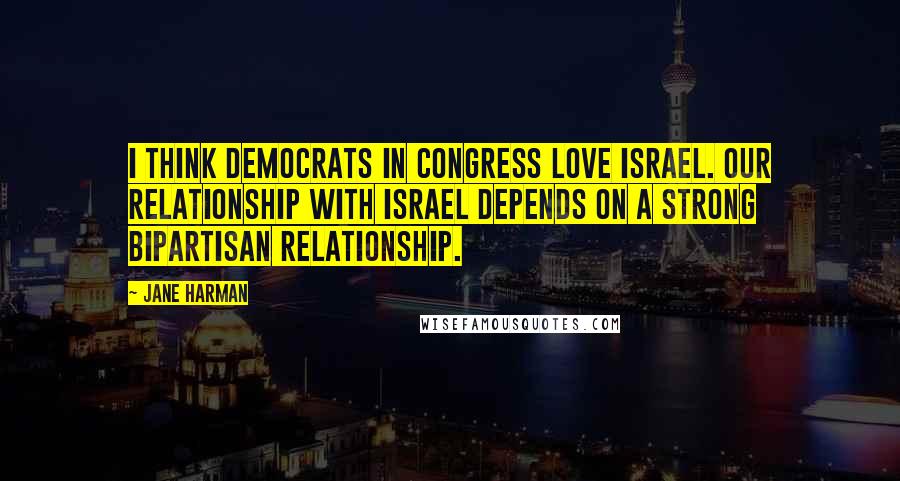 Jane Harman Quotes: I think Democrats in Congress love Israel. Our relationship with Israel depends on a strong bipartisan relationship.