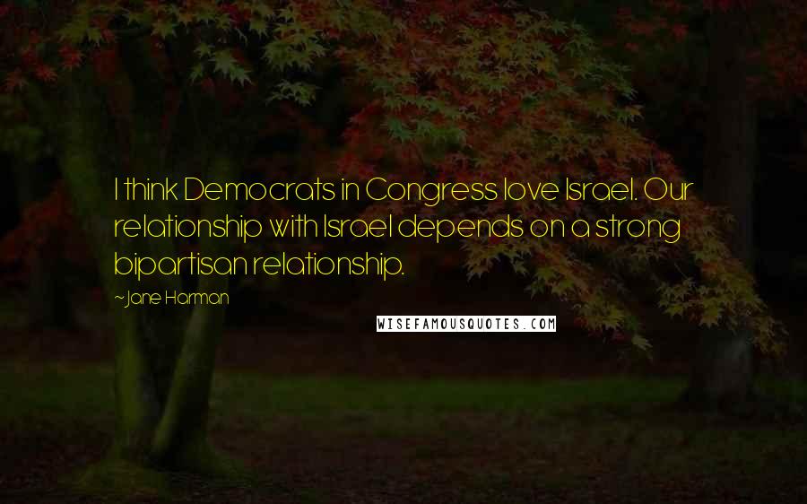 Jane Harman Quotes: I think Democrats in Congress love Israel. Our relationship with Israel depends on a strong bipartisan relationship.