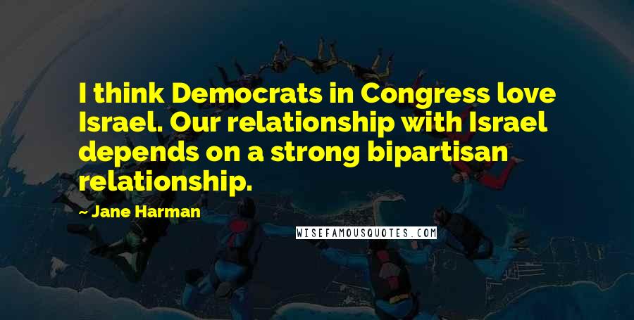Jane Harman Quotes: I think Democrats in Congress love Israel. Our relationship with Israel depends on a strong bipartisan relationship.