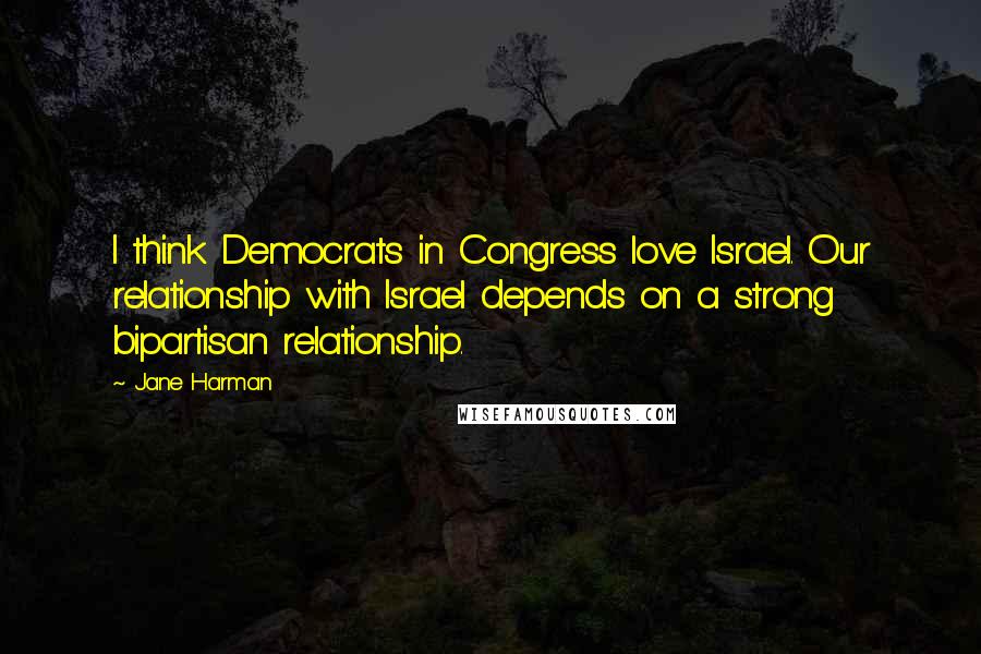 Jane Harman Quotes: I think Democrats in Congress love Israel. Our relationship with Israel depends on a strong bipartisan relationship.