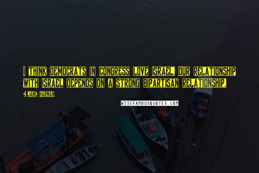 Jane Harman Quotes: I think Democrats in Congress love Israel. Our relationship with Israel depends on a strong bipartisan relationship.