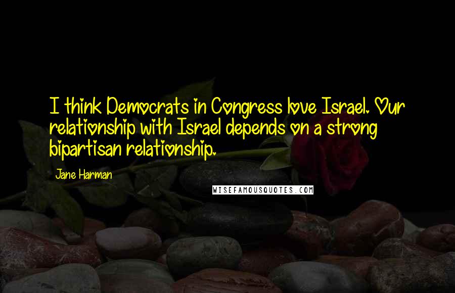 Jane Harman Quotes: I think Democrats in Congress love Israel. Our relationship with Israel depends on a strong bipartisan relationship.