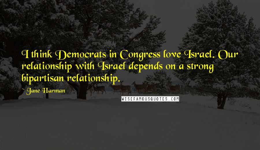 Jane Harman Quotes: I think Democrats in Congress love Israel. Our relationship with Israel depends on a strong bipartisan relationship.