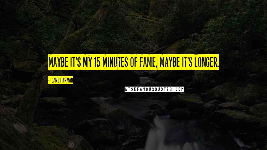 Jane Harman Quotes: Maybe it's my 15 minutes of fame, maybe it's longer.