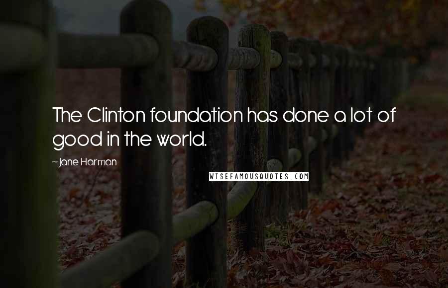 Jane Harman Quotes: The Clinton foundation has done a lot of good in the world.