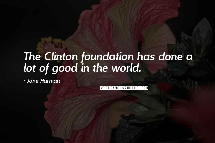 Jane Harman Quotes: The Clinton foundation has done a lot of good in the world.