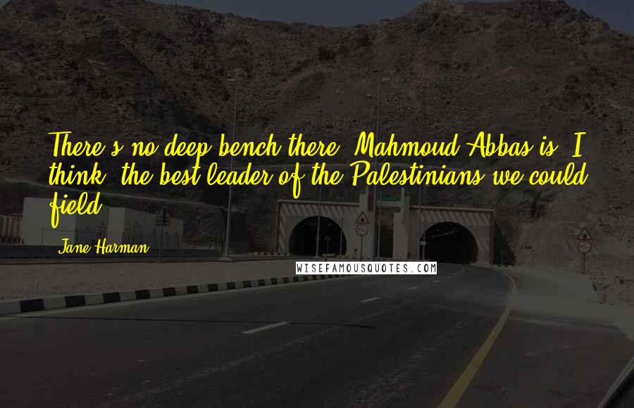 Jane Harman Quotes: There's no deep bench there, Mahmoud Abbas is, I think, the best leader of the Palestinians we could field.