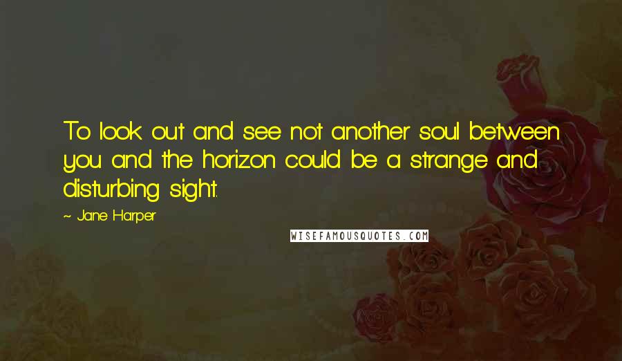 Jane Harper Quotes: To look out and see not another soul between you and the horizon could be a strange and disturbing sight.