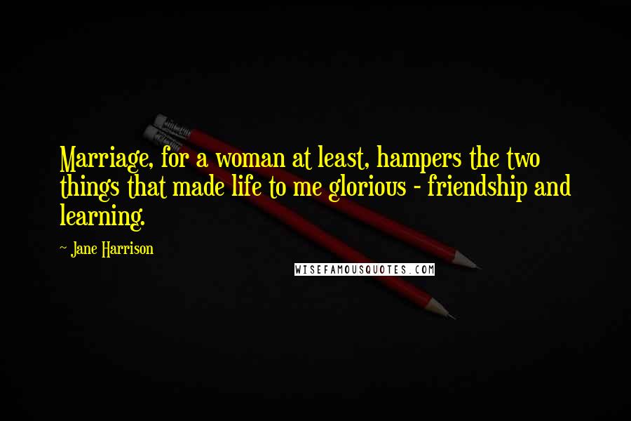 Jane Harrison Quotes: Marriage, for a woman at least, hampers the two things that made life to me glorious - friendship and learning.