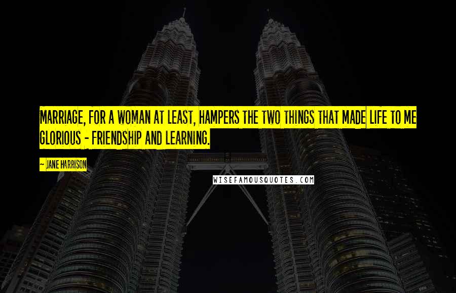 Jane Harrison Quotes: Marriage, for a woman at least, hampers the two things that made life to me glorious - friendship and learning.