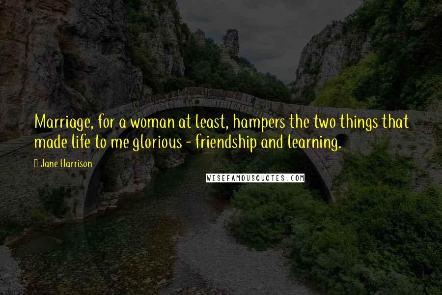 Jane Harrison Quotes: Marriage, for a woman at least, hampers the two things that made life to me glorious - friendship and learning.