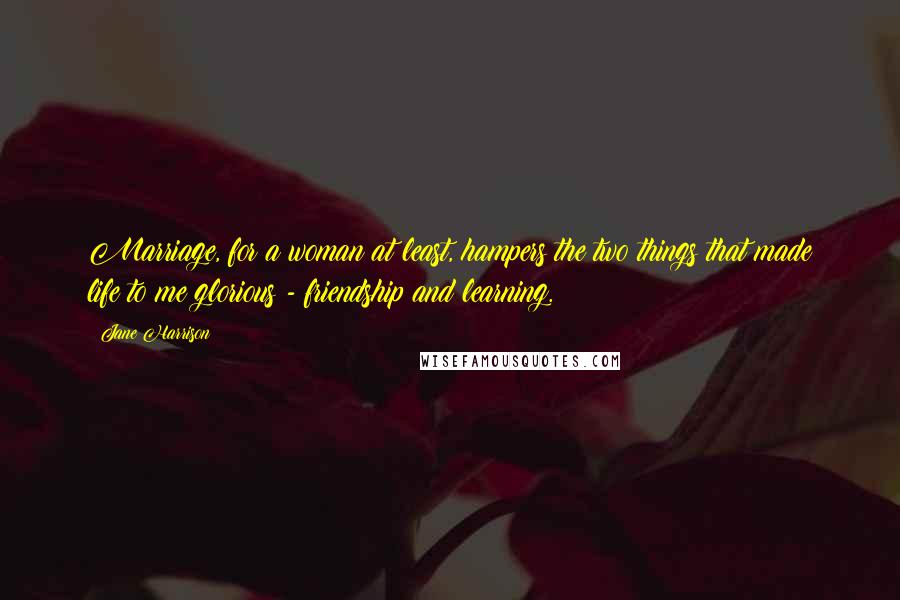 Jane Harrison Quotes: Marriage, for a woman at least, hampers the two things that made life to me glorious - friendship and learning.