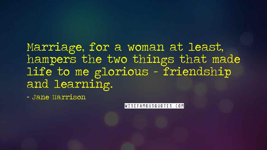 Jane Harrison Quotes: Marriage, for a woman at least, hampers the two things that made life to me glorious - friendship and learning.