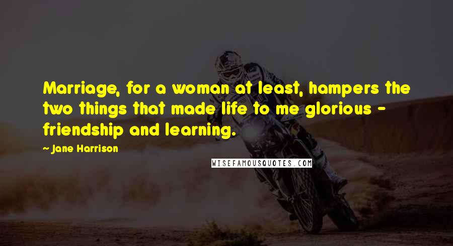 Jane Harrison Quotes: Marriage, for a woman at least, hampers the two things that made life to me glorious - friendship and learning.