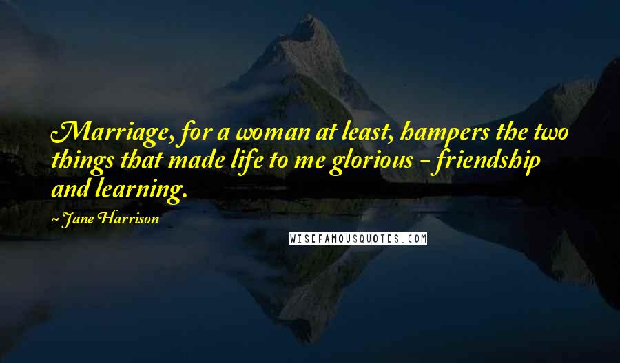 Jane Harrison Quotes: Marriage, for a woman at least, hampers the two things that made life to me glorious - friendship and learning.