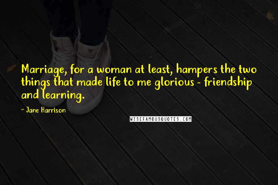 Jane Harrison Quotes: Marriage, for a woman at least, hampers the two things that made life to me glorious - friendship and learning.