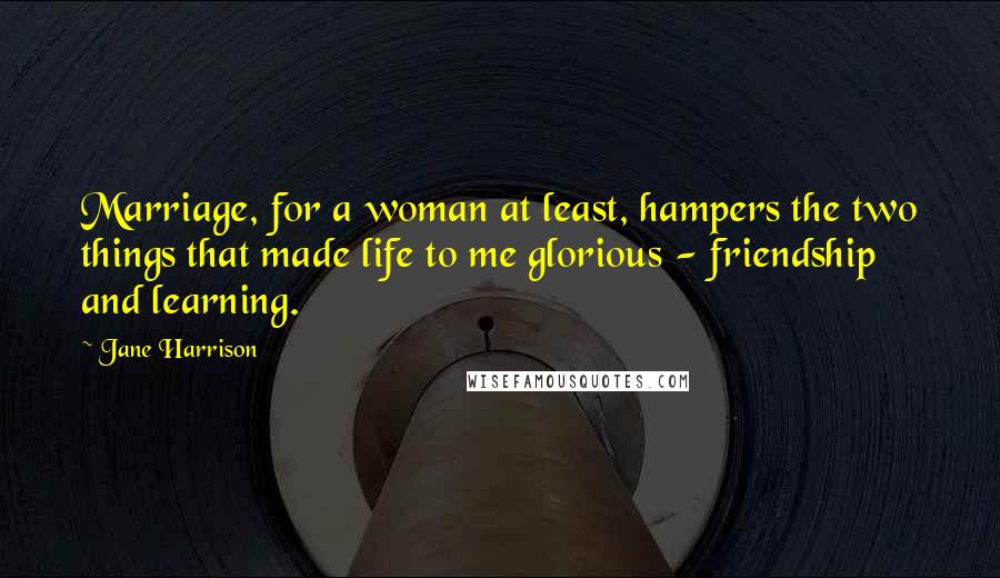 Jane Harrison Quotes: Marriage, for a woman at least, hampers the two things that made life to me glorious - friendship and learning.