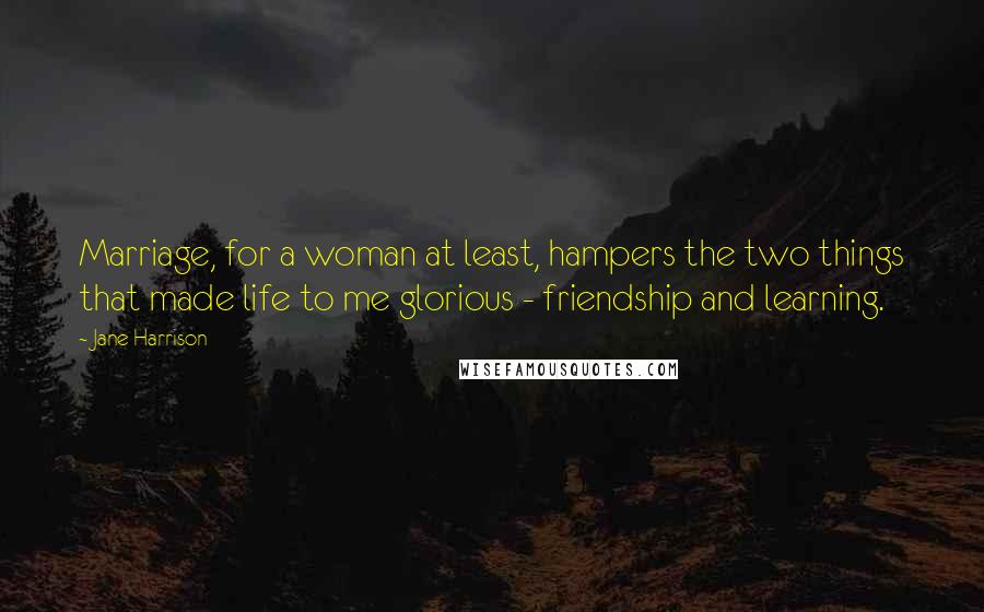 Jane Harrison Quotes: Marriage, for a woman at least, hampers the two things that made life to me glorious - friendship and learning.