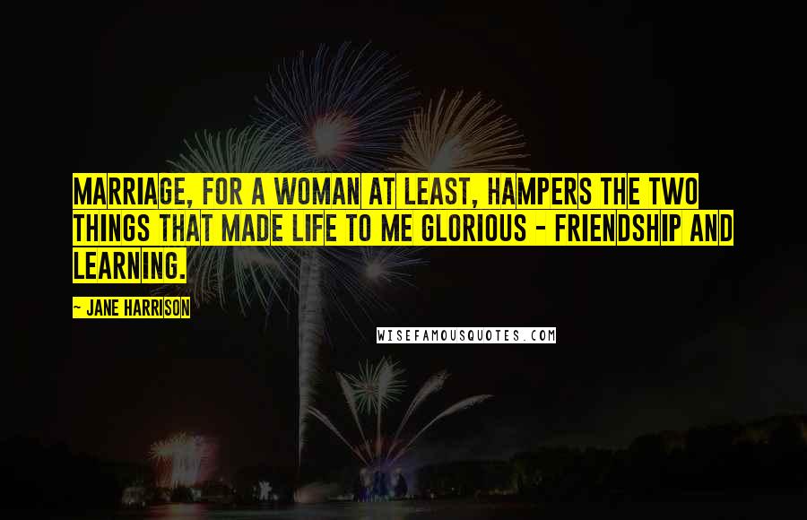 Jane Harrison Quotes: Marriage, for a woman at least, hampers the two things that made life to me glorious - friendship and learning.