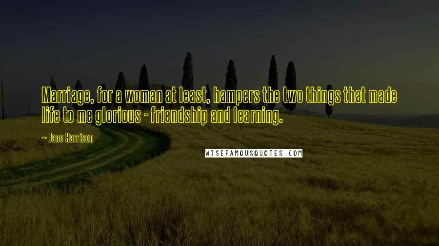 Jane Harrison Quotes: Marriage, for a woman at least, hampers the two things that made life to me glorious - friendship and learning.