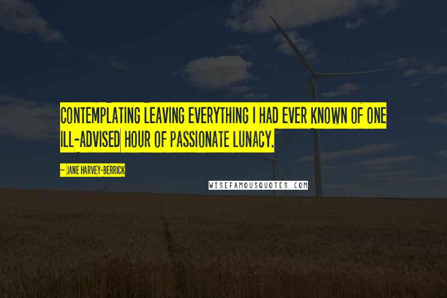 Jane Harvey-Berrick Quotes: Contemplating leaving everything I had ever known of one ill-advised hour of passionate lunacy.
