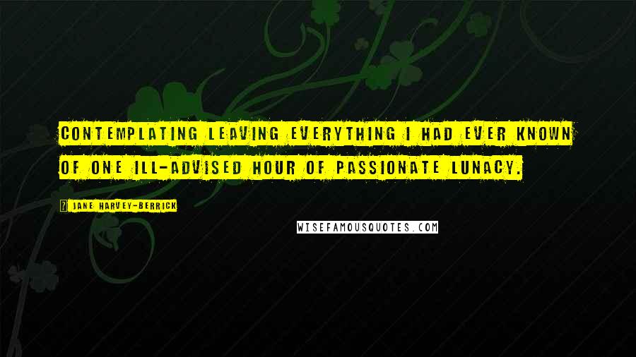 Jane Harvey-Berrick Quotes: Contemplating leaving everything I had ever known of one ill-advised hour of passionate lunacy.