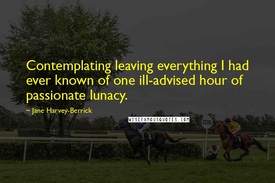 Jane Harvey-Berrick Quotes: Contemplating leaving everything I had ever known of one ill-advised hour of passionate lunacy.