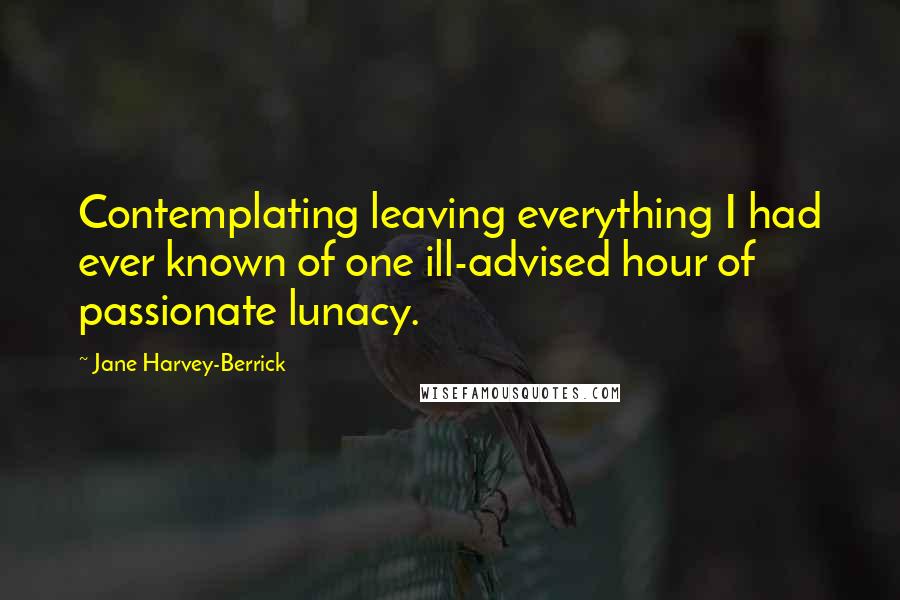 Jane Harvey-Berrick Quotes: Contemplating leaving everything I had ever known of one ill-advised hour of passionate lunacy.