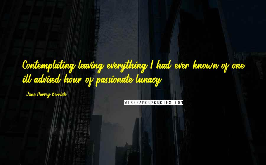 Jane Harvey-Berrick Quotes: Contemplating leaving everything I had ever known of one ill-advised hour of passionate lunacy.