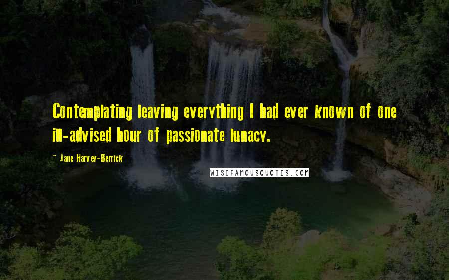 Jane Harvey-Berrick Quotes: Contemplating leaving everything I had ever known of one ill-advised hour of passionate lunacy.