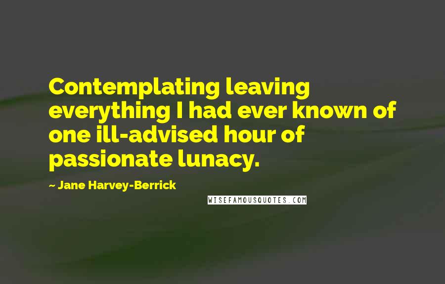 Jane Harvey-Berrick Quotes: Contemplating leaving everything I had ever known of one ill-advised hour of passionate lunacy.