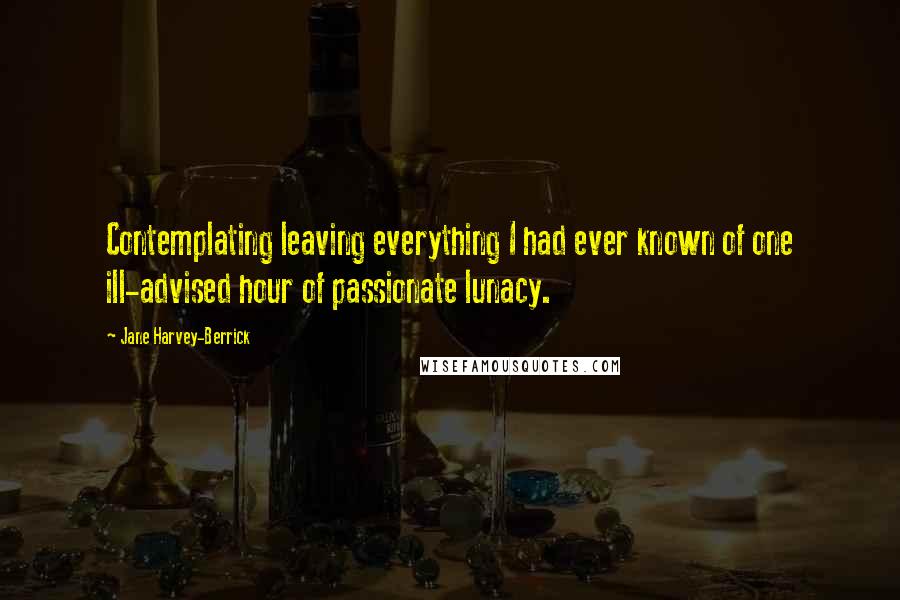 Jane Harvey-Berrick Quotes: Contemplating leaving everything I had ever known of one ill-advised hour of passionate lunacy.