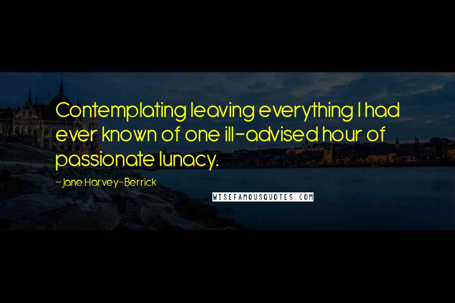 Jane Harvey-Berrick Quotes: Contemplating leaving everything I had ever known of one ill-advised hour of passionate lunacy.