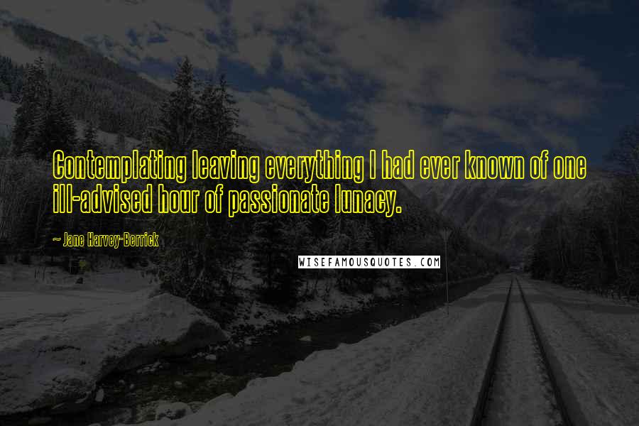 Jane Harvey-Berrick Quotes: Contemplating leaving everything I had ever known of one ill-advised hour of passionate lunacy.