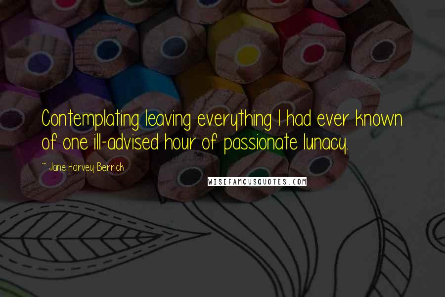 Jane Harvey-Berrick Quotes: Contemplating leaving everything I had ever known of one ill-advised hour of passionate lunacy.