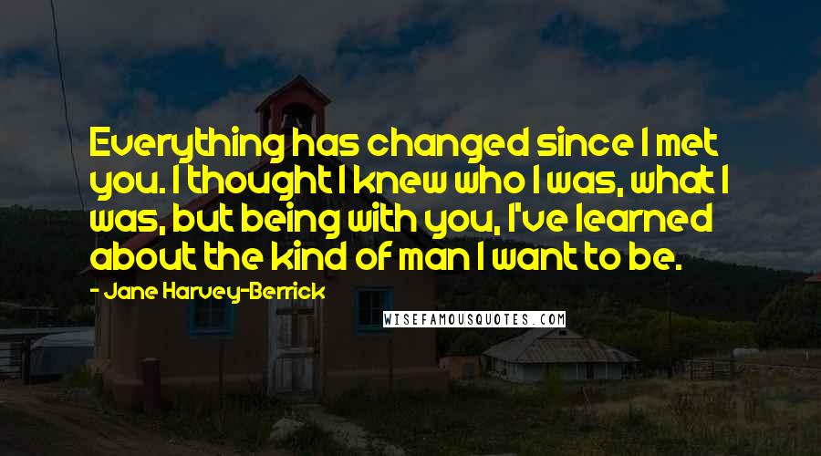 Jane Harvey-Berrick Quotes: Everything has changed since I met you. I thought I knew who I was, what I was, but being with you, I've learned about the kind of man I want to be.