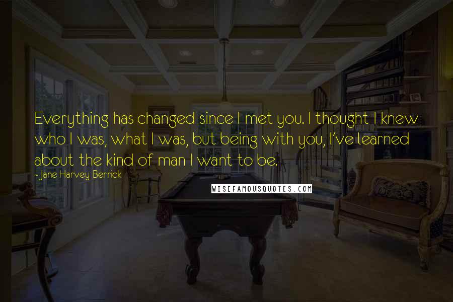 Jane Harvey-Berrick Quotes: Everything has changed since I met you. I thought I knew who I was, what I was, but being with you, I've learned about the kind of man I want to be.