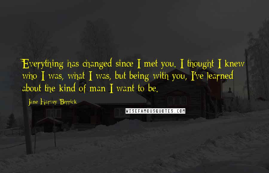 Jane Harvey-Berrick Quotes: Everything has changed since I met you. I thought I knew who I was, what I was, but being with you, I've learned about the kind of man I want to be.