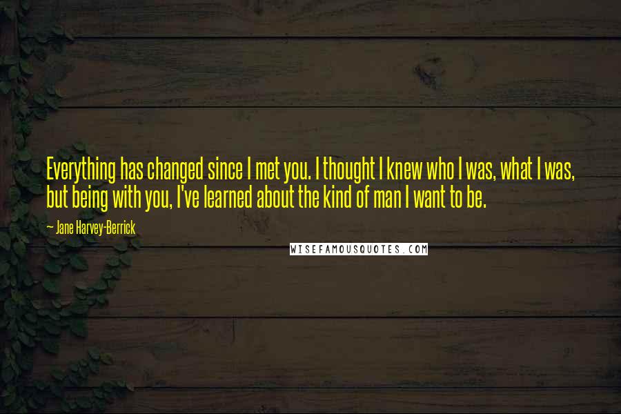 Jane Harvey-Berrick Quotes: Everything has changed since I met you. I thought I knew who I was, what I was, but being with you, I've learned about the kind of man I want to be.