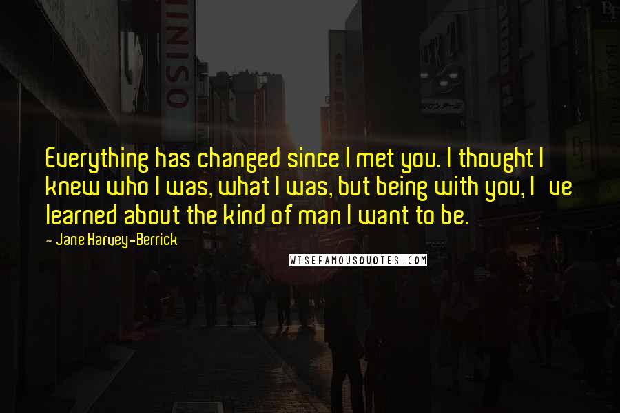 Jane Harvey-Berrick Quotes: Everything has changed since I met you. I thought I knew who I was, what I was, but being with you, I've learned about the kind of man I want to be.