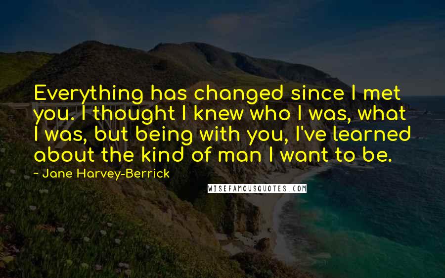 Jane Harvey-Berrick Quotes: Everything has changed since I met you. I thought I knew who I was, what I was, but being with you, I've learned about the kind of man I want to be.