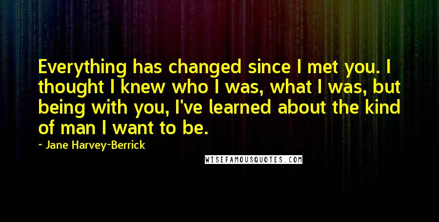 Jane Harvey-Berrick Quotes: Everything has changed since I met you. I thought I knew who I was, what I was, but being with you, I've learned about the kind of man I want to be.