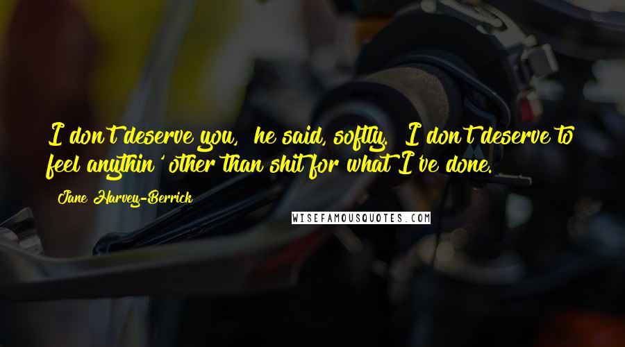 Jane Harvey-Berrick Quotes: I don't deserve you," he said, softly. "I don't deserve to feel anythin' other than shit for what I've done.